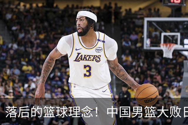 落后的篮球理念！中国男篮大败日本，输球原因揭开，特殊日子添堵